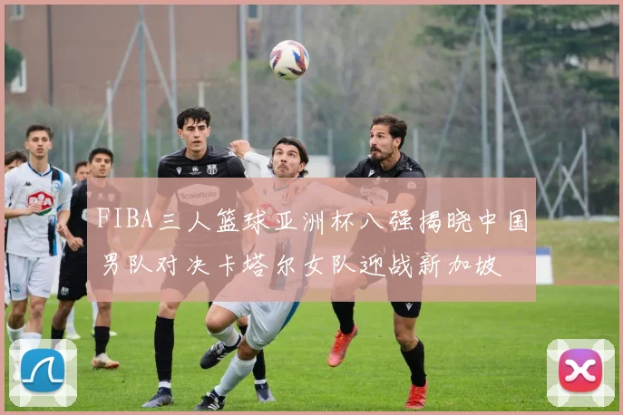 FIBA三人篮球亚洲杯八强揭晓中国男队对决卡塔尔女队迎战新加坡