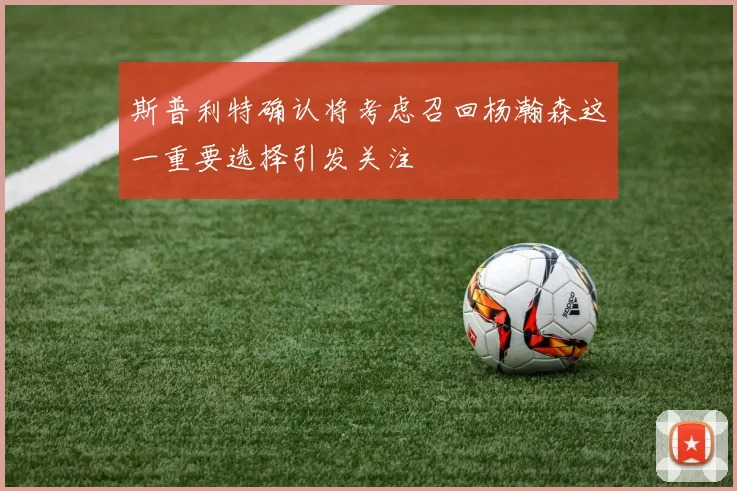 斯普利特确认将考虑召回杨瀚森这一重要选择引发关注