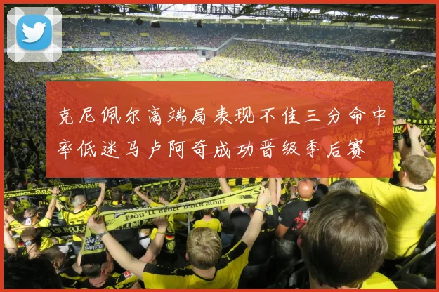 克尼佩尔高端局表现不佳三分命中率低迷马卢阿奇成功晋级季后赛