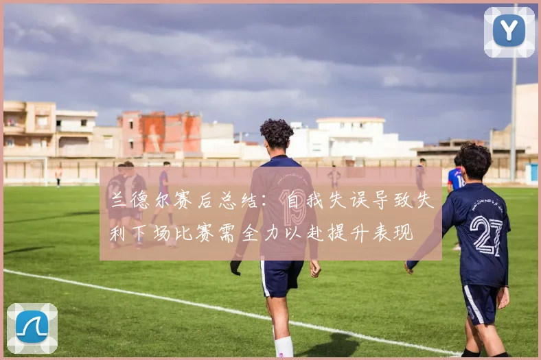 兰德尔赛后总结：自我失误导致失利下场比赛需全力以赴提升表现