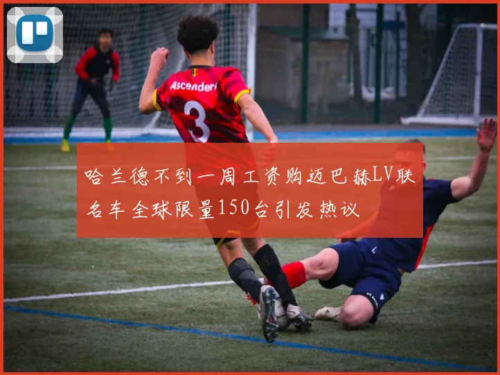 哈兰德不到一周工资购迈巴赫LV联名车全球限量150台引发热议