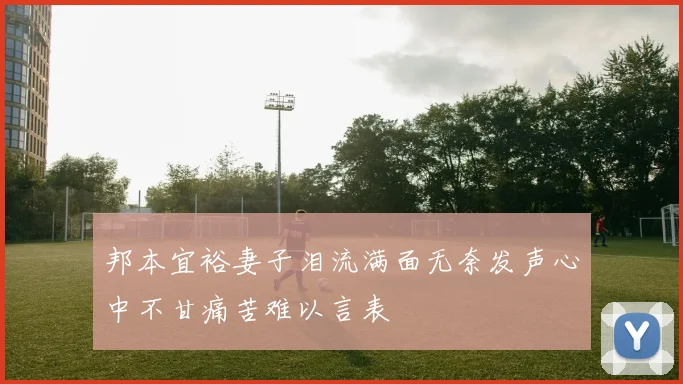 邦本宜裕妻子泪流满面无奈发声心中不甘痛苦难以言表