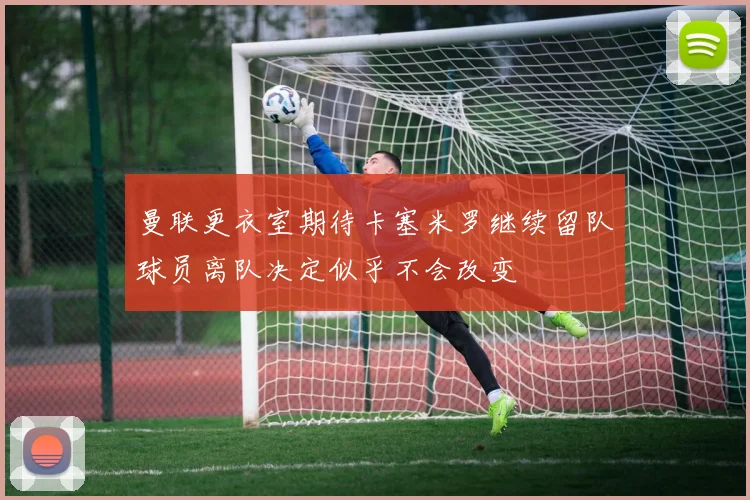 曼联更衣室期待卡塞米罗继续留队球员离队决定似乎不会改变