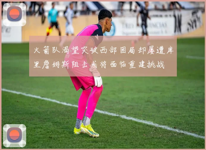 火箭队渴望突破西部困局却屡遭库里詹姆斯阻击或将面临重建挑战