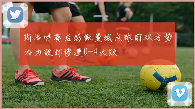 斯洛特赛后感慨曼城点球前双方势均力敌却惨遭0-4大败