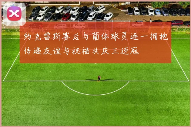约克雷斯赛后与葡体球员逐一拥抱传递友谊与祝福共庆三连冠