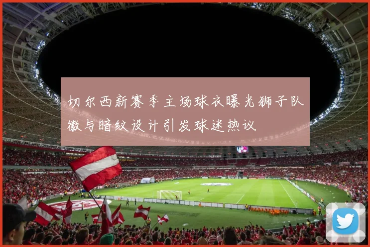 切尔西新赛季主场球衣曝光狮子队徽与暗纹设计引发球迷热议