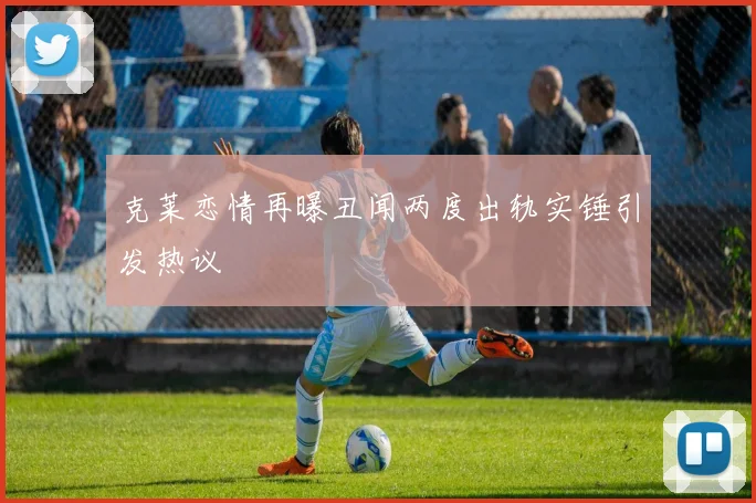 克莱恋情再曝丑闻两度出轨实锤引发热议