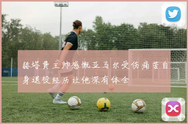 赫塔费主帅感慨亚马尔受伤痛苦自身退役经历让他深有体会