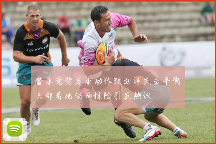 曹永竞背后小动作致刘洋失去平衡头部着地场面惊险引发热议