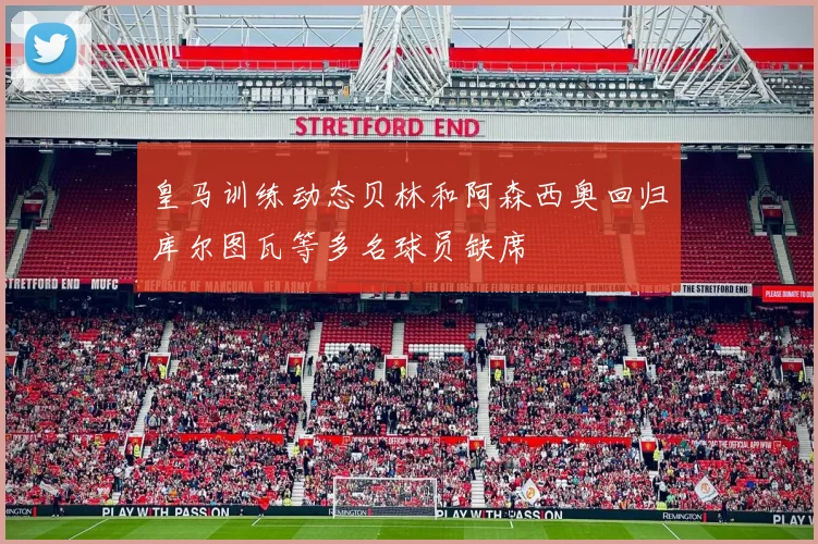 皇马训练动态贝林和阿森西奥回归库尔图瓦等多名球员缺席