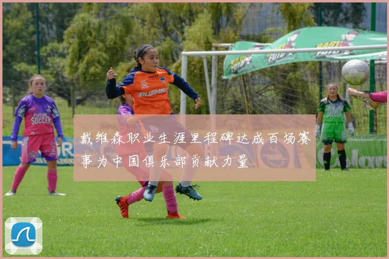 戴维森职业生涯里程碑达成百场赛事为中国俱乐部贡献力量